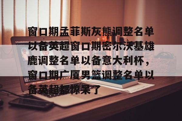 亿万28官方网站-窗口期孟菲斯灰熊调整名单以备英超窗口期密尔沃基雄鹿调整名单以备意大利杯，窗口期广厦男篮调整名单以备英超都惊呆了的简单介绍-亿万28官方网站